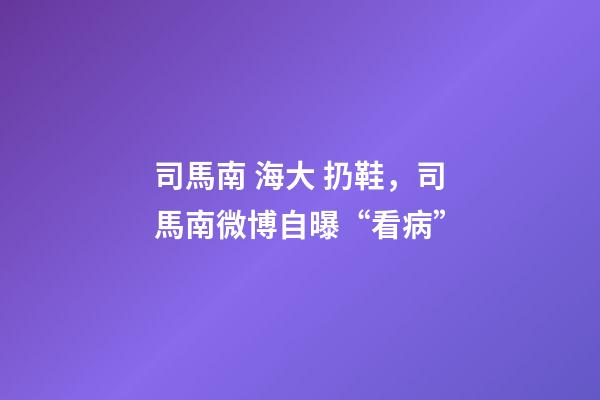 司馬南 海大 扔鞋，司馬南微博自曝“看病”-第1張-觀點-玄機派
